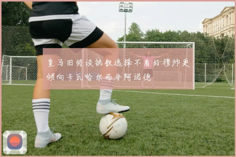 皇马旧将谈执教选择不看好穆帅更倾向卡瓦哈尔而非阿诺德